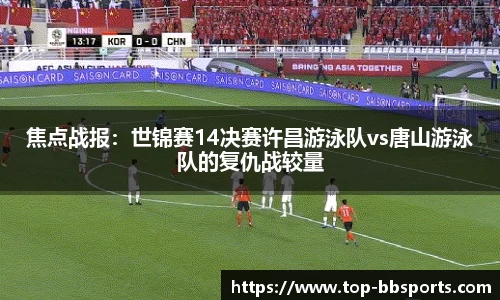 焦点战报：世锦赛14决赛许昌游泳队vs唐山游泳队的复仇战较量