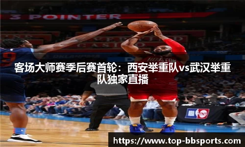 客场大师赛季后赛首轮：西安举重队vs武汉举重队独家直播